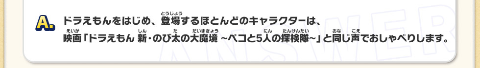 A：ドラえもんをはじめ、登場するほとんどのキャラクターは、映画「ドラえもん 新・のび太の大魔境～ペコと5人の探検隊～」と同じ声でおしゃべりします。