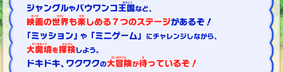 ジャングルはバウワンコ王国など、映画の世界も楽しめる７つのステージがあるぞ！「ミッション」や「ミニゲーム」にチャレンジしながら、大魔境を探検しよう、ドキドキ、ワクワクの大魔境が待っているぞ！