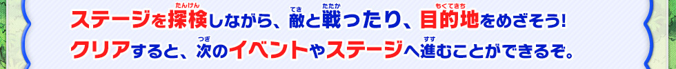 ステージを探検しながら、敵と戦ったり、目的地をめざそう!クリアすると、次のイベントやステージへ進むことができるぞ。