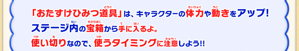 「おたすけひみつ道具」は、キャラクターの体力や動きをアップ!ステージ内の宝箱から手に入るよ。使い切りなので、使うタイミングに注意しよう!!