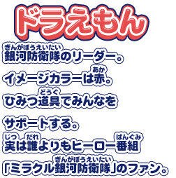 【ドラえもん】銀河防衛隊のリーダー。イメージカラーは赤。ひみつ道具でみんなをサポートする。実は誰よりもヒーロー番組「ミラクル銀河防衛隊」のファン。