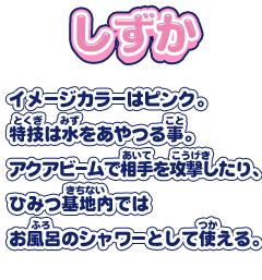 【しずか】イメージカラーはピンク。特技は水をあやつる事。アクアビームで相手を攻撃したり、ひみつ基地内ではお風呂のシャワーとして使える。