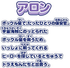 【アロン】ポックル星で、たったひとりの保安官。宇宙海賊にのっとられたポックル星を救うため、いっしょに戦ってくれるヒーローを探しているとちゅうでドラえもんたちと出会う。