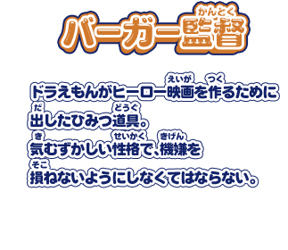 【バーガー監督】ドラえもんがヒーロー映画を作るために出したひみつ道具。気むずかしい性格で、機嫌を損ねないようにしなくてはならない。