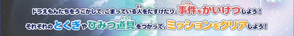 ドラえもんたちをうごかして、こまっている人をたすけたり、事件をかいけつしよう！それぞれのとくぎやひみつ道具をつかって、ミッションをクリアしよう！