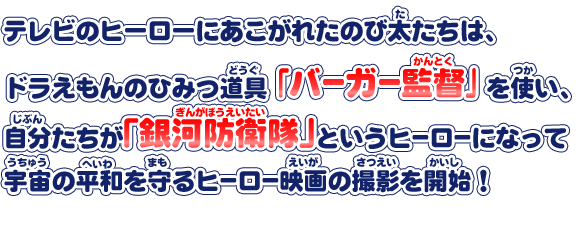 テレビのヒーローにあこがれたのび太たちは、ドラえもんのひみつ道具＜バーガー監督＞を使い、自分たちが「銀河防衛隊」というヒーローになって宇宙の平和を守るヒーロー映画の撮影を開始！