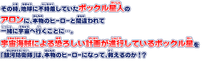 その時、地球に不時着していたポックル星人のアロンに、本物のヒーローと間違われて一緒に宇宙へ行くことに…。宇宙海賊による恐ろしい計画が進行しているポックル星を「銀河防衛隊」は、本物のヒーローになって、救えるのか！？