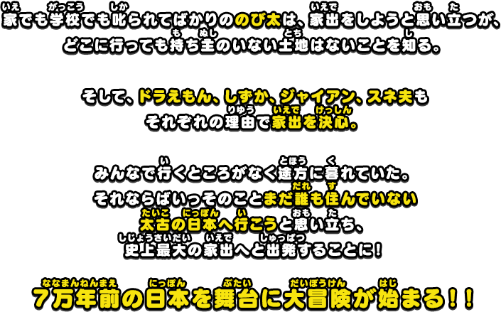 家でも学校でも叱られてばかりののび太は、家出をしようと思い立つが、どこに行っても持ち主のいない土地はないことを知る。そして、ドラえもん、しずか、ジャイアン、スネ夫もそれぞれの理由で家出を決心。みんなで行くところがなく途方に暮れていた。それならばいっそのことまだ誰も住んでいない太古の日本へ行こうと思い立ち、史上最大の家出へと出発することに！７万年前の日本を舞台に大冒険が始まる！！