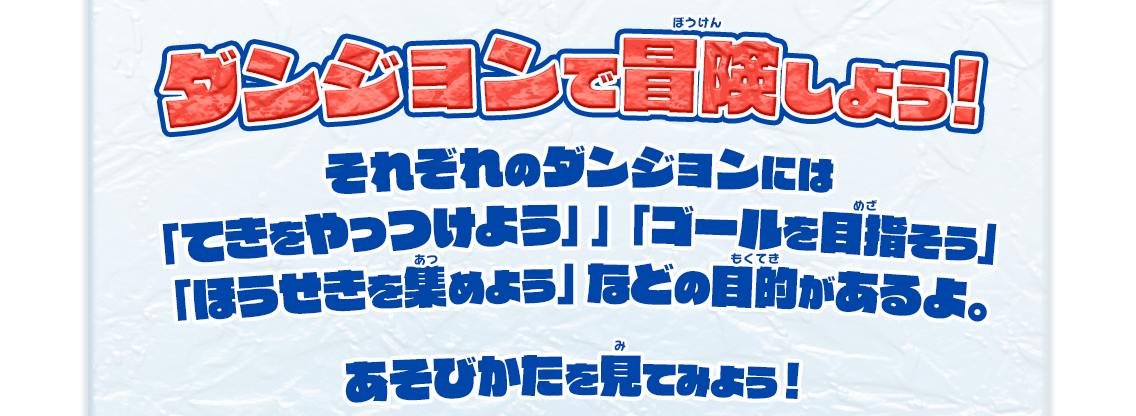 ダンジョンで冒険しよう! それぞれのダンジョンには 「てきをやっつけよう」 「ゴールをめざそう」 「ほうせきを集めよう」などの目的があるよ。 あそびかたを見てみよう！