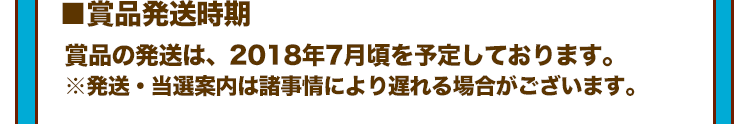 ■賞品発送時期 賞品の発送は、2018年7月頃を予定しております。 ※発送・当選案内は諸事情により遅れる場合がございます。