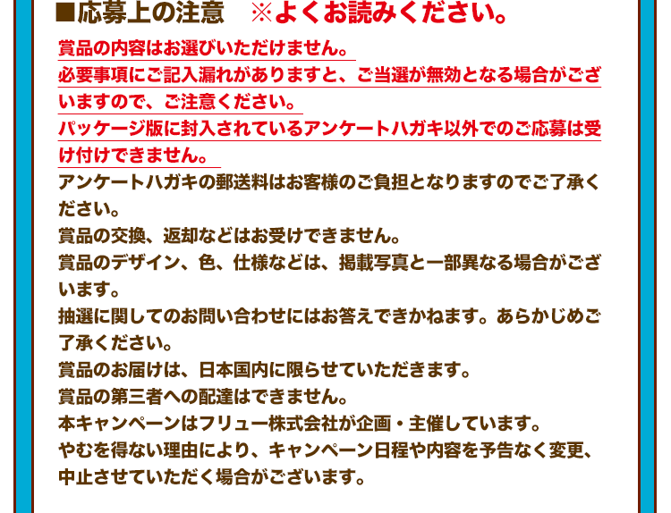 ■応募上の注意 ※よくお読みください。 賞品の内容はお選びいただけません。 必要事項にご記入漏れがありますと、ご当選が無効となる場合がございますので、ご注意ください。 パッケージ版に封入されているアンケートハガキ以外でのご応募は受け付けできません。 アンケートハガキの郵送料はお客様のご負担となりますのでご了承ください。 賞品の交換、返却などはお受けできません。 賞品のデザイン、色、仕様などは、掲載写真と一部異なる場合がございます。 抽選に関してのお問い合わせにはお答えできかねます。あらかじめご了承ください。 賞品のお届けは、日本国内に限らせていただきます。 賞品の第三者への配達はできません。 本キャンペーンはフリュー株式会社が企画・主催しています。 やむを得ない理由により、キャンペーン日程や内容を予告なく変更、中止させていただく場合がございます。