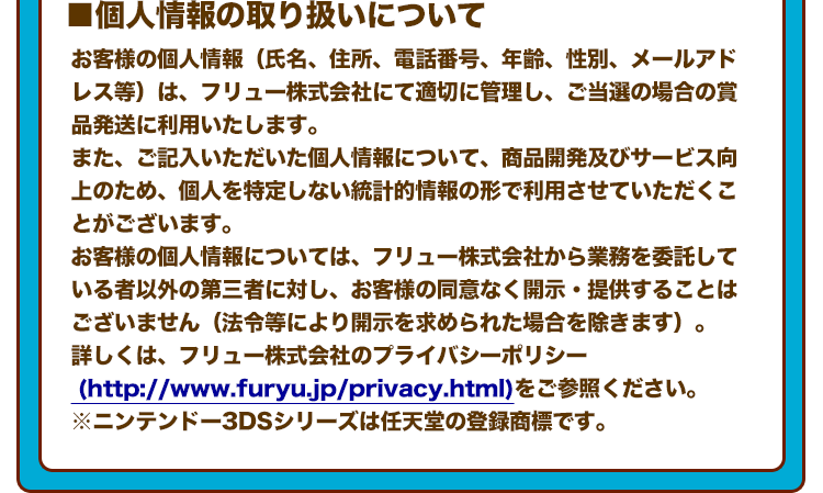 ■個人情報の取り扱いについて お客様の個人情報（氏名、住所、電話番号、年齢、性別、メールアドレス等）は、フリュー株式会社にて適切に管理し、ご当選の場合の賞品発送に利用いたします。 また、ご記入いただいた個人情報について、商品開発及びサービス向上のため、個人を特定しない統計的情報の形で利用させていただくことがございます。 お客様の個人情報については、フリュー株式会社から業務を委託している者以外の第三者に対し、お客様の同意なく開示・提供することはございません（法令等により開示を求められた場合を除きます）。 詳しくは、フリュー株式会社のプライバシーポリシー (http://www.furyu.jp/privacy.html)をご参照ください。 ※ニンテンドー3DSシリーズは任天堂の登録商標です。