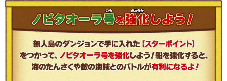 ノビタオーラ号を強化しよう！無人島のダンジョンで手に入れた【スターポイント】をつかって、ノビタオーラ号を強化しよう！船を強化すると、海のたんさくや敵の海賊とのバトルが有利になるよ！