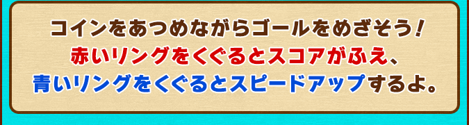 コインをあつめながらゴールをめざそう！赤いリングをくぐるとスコアがふえ、青いリングをくぐるとスピードアップするよ。