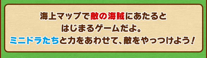 海上マップで敵の海賊にあたるとはじまるゲームだよ。ミニドラたちと力をあわせて、敵をやっつけよう！