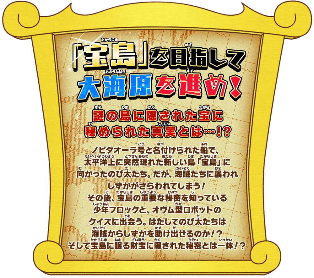 「宝島」を目指して大海原を進め！謎の島に隠された宝に秘められた真実とは…！？ ノビタオーラ号と名付けられた船で、太平洋上に突然現れた新しい島「宝島」に向かったのび太たち。だが、海賊たちに襲われしずかがさらわれてしまう！その後、宝島の重要な秘密を知っている少年フロックと、オウム型ロボットのクイズに出会う。はたしてのび太たちは海賊からしずかを助け出せるのか！？そして宝島に眠る財宝に隠された秘密とは一体！？