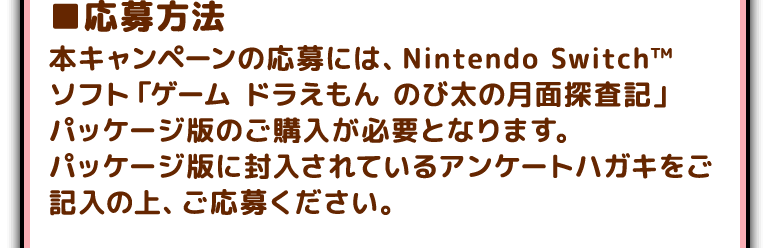 ■応募方法
本キャンペーンの応募には、Nintendo Switch™️ ソフト「ゲーム ドラえもん のび太の月面探査記」パッケージ版のご購入が必要となります。パッケージ版に封入されているアンケートハガキをご記入の上、ご応募ください。