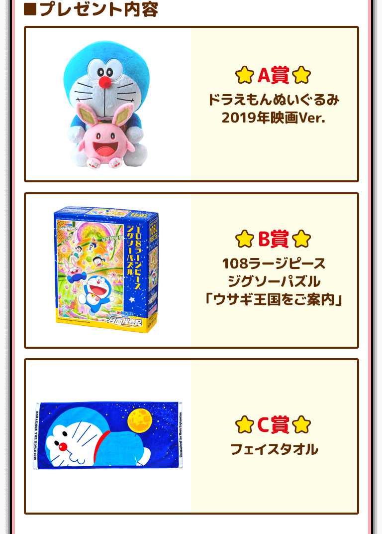 ■プレゼント内容 A賞 ドラえもんぬいぐるみ 2019年映画Ver. B賞 108ラージピースジグソーパズル「ウサギ王国をご案内」 C賞 フェイスタオル