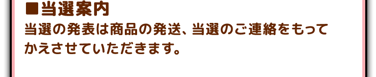 ■当選案内
当選の発表は商品の発送、当選のご連絡をもってかえさせていただきます。