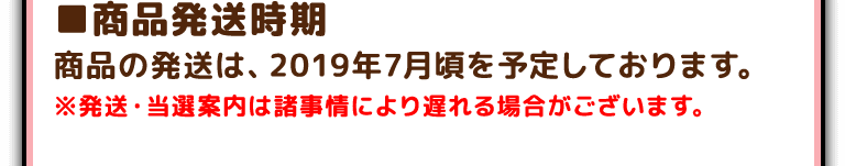 ■商品発送時期
商品の発送は、2019年7月頃を予定しております。※発送・当選案内は諸事情により遅れる場合がございます。