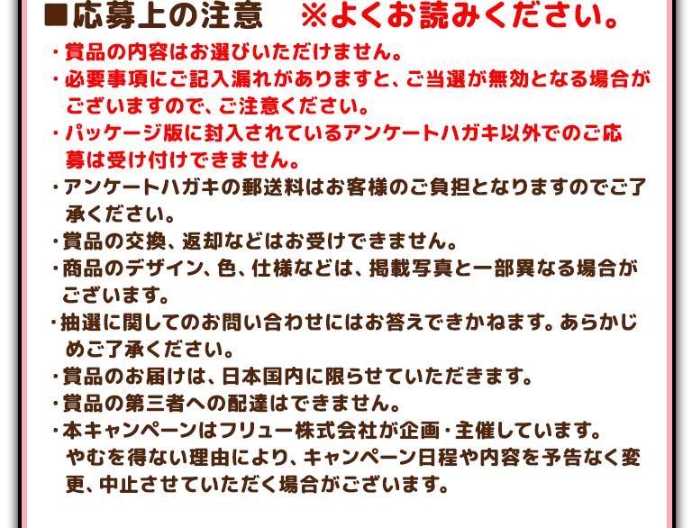 ■応募上の注意　※よくお読みください。・賞品の内容はお選びいただけません。・必要事項にご記入漏れがありますと、ご当選が無効となる場合がございますので、ご注意ください。・パッケージ版に封入されているアンケートハガキ以外でのご応募は受け付けできません。 ・アンケートハガキの郵送料はお客様のご負担となりますのでご了承ください。 ・賞品の交換、返却などはお受けできません。 ・商品のデザイン、色、仕様などは、掲載写真と一部異なる場合がございます。・抽選に関してのお問い合わせにはお答えできかねます。あらかじめご了承ください。 ・賞品のお届けは、日本国内に限らせていただきます。 ・賞品の第三者への配達はできません。 ・本キャンペーンはフリュー株式会社が企画・主催しています。 やむを得ない理由により、キャンペーン日程や内容を予告なく変更、中止させていただく場合がございます。