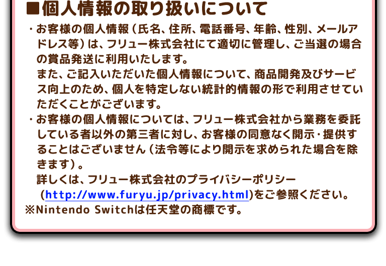 ■個人情報の取り扱いについて・お客様の個人情報（氏名、住所、電話番号、年齢、性別、メールアドレス等）は、フリュー株式会社にて適切に管理し、ご当選の場合の賞品発送に利用いたします。 また、ご記入いただいた個人情報について、商品開発及びサービス向上のため、個人を特定しない統計的情報の形で利用させていただくことがございます。 ・お客様の個人情報については、フリュー株式会社から業務を委託している者以外の第三者に対し、お客様の同意なく開示・提供することはございません（法令等により開示を求められた場合を除きます）。 詳しくは、フリュー株式会社のプライバシーポリシー(http://www.furyu.jp/privacy.html)をご参照ください。※Nintendo Switchは任天堂の商標です。