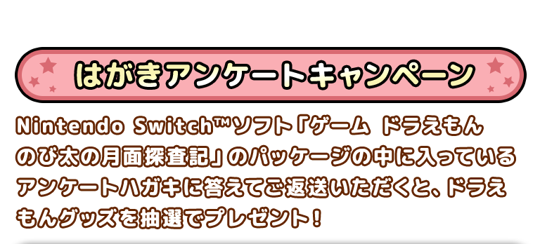 はがきアンケートキャンペーン　Nintendo Switch™ソフト「ゲーム　ドラえもん　のび太の月面探査記」のパッケージの中に入っているアンケートハガキに答えてご返送いただくと、ドラえもんグッズを抽選でプレゼント！