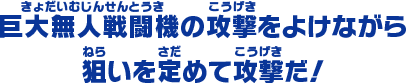 巨大無人戦闘機の攻撃をよけながら 狙いを定めて攻撃だ！