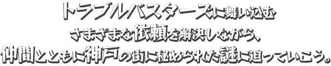 トラブルバスターズに舞い込むさまざまな依頼を解決しながら、仲間とともに神戸の街に秘められた謎に迫っていこう。