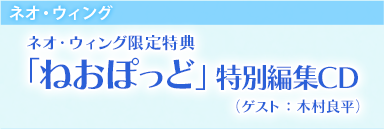 ネオ・ウィング　ネオ・ウィング限定特典　「ねおぽっど」特別編集CD　（ゲスト：未定） 