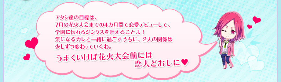 アタシ達の目標は、7月の花火大会までの4カ月間で恋愛デビューして、学園に伝わるジンクスを叶えることよ！気になるカレと一緒に過ごすうちに、2人の関係は少しずつ変わっていくわ。うまくいけば花火大会前には恋人どおしに♥