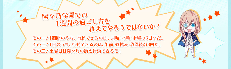 陽々乃学園での1週間の過ごし方を教えてやろうではないか！　その一！1週間のうち、行動できるのは、月曜・水曜・金曜の3日間だ。　その二！1日のうち、行動できるのは、午前・昼休み・放課後の3回だ。　その三！土曜日は陽々乃の街を行動できるぞ。