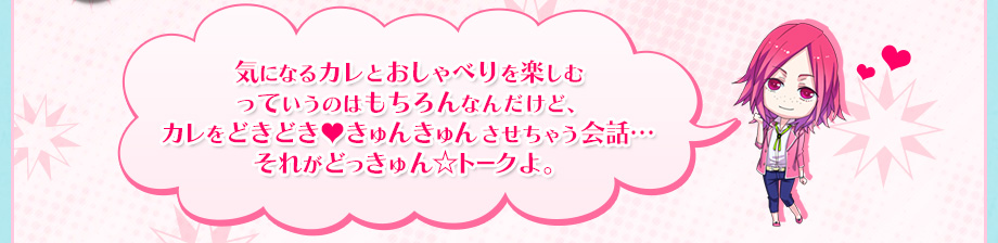 気になるカレとおしゃべりを楽しむ
っていうのはもちろんなんだけど、
カレをどきどき♥きゅんきゅんさせちゃう会話…
それがどっきゅん☆トークよ。
