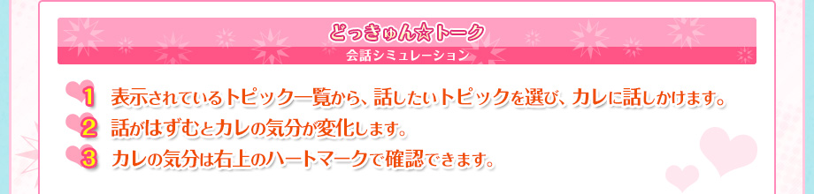 どっきゅん☆トーク　会話シミュレーション　1.表示されているトピック一覧から、話したいトピックを選び、カレに話しかけます。　2.話がはずむとカレの気分が変化します。　3.カレの気分は右上のハートマークで確認できます。