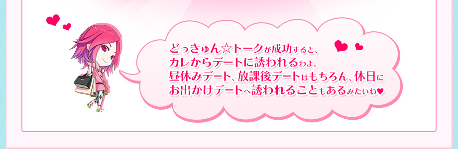 どっきゅん☆トークが成功すると、カレからデートに誘われるわよ。昼休みデート、放課後デートはもちろん、休日にお出かけデートへ誘われることもあるみたいね♥