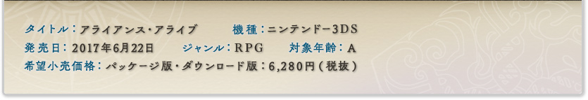 タイトル：アライアンス・アライブ｜対応機種：ニンテンドー3DS｜発売日：2017年6月22日｜ジャンル：RPG｜対象年齢：A｜希望小売価格：パッケージ版・ダウンロード版：6,280円（税抜）