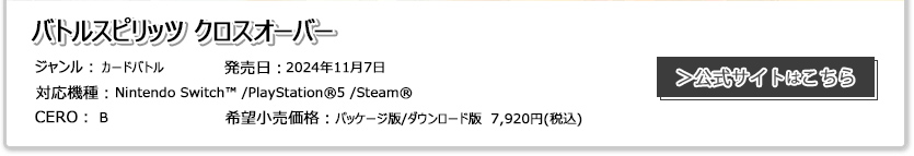 バトルスピリッツ クロスオーバー　ジャンル：カードゲームバトル　発売日:2024年11月7日　対応機種：Nintendo Switch™/PlayStation®®5/Steam®　CERO:B　希望小売価格:パッケージ版/ダウンロード版 7,920円（税込）