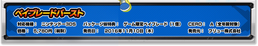 対応機種：ニンテンドー3DS｜パッケージ版特典：ゲーム限定ベイブレード（1個）｜発売日：2016年11月10日（木）｜価格：5,780円（税別）｜CERO：A（全年齢対象）｜発売元：フリュー株式会社