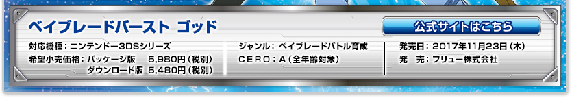 対応機種：ニンテンドー3DSシリーズ／ジャンル：ベイブレードバトル育成／発売日：2017年11月23日(木)予定／希望小売価格：パッケージ版 5,980円（税抜）、ダウンロード版 5,480円（税抜）／CERO：A（全年齢対象）／発売：フリュー株式会社／公式サイトはこちら