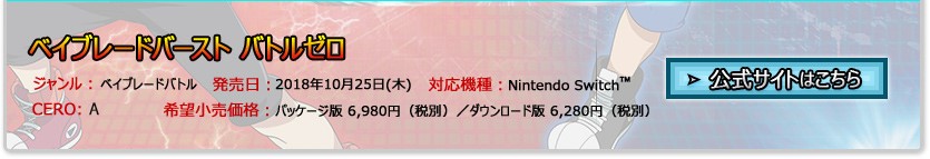 ジャンル：ベイブレードバトル／発売日：2018年10月25日(木)予定／対応機種：Nintendo Switch™／希望小売価格：パッケージ版 6,980円（税抜）、ダウンロード版 6,280円（税抜）／CERO：審査予定／公式サイトはこちら