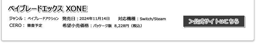 ベイブレードエックス XONE(ゾーン) ジャンル：カードゲームバトル 発売日:2022年1月20日（木） CERO:審査予定 対応機種：PlayStation®︎4/Nintendo Switch 希望小売価格:未定 販売元：フリュー株式会社