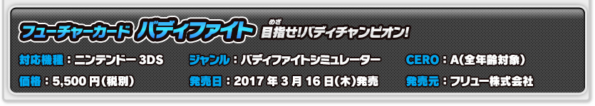 フューチャーカード バディファイト 目指せ!バディチャンピオン! 対応機種：ニンテンドー3DS 価格：5,500円（税別）ジャンル：バディファイトシミュレーター 発売日：2017年3月16日（木）発売 CERO：A（全年齢対象） 発売元：フリュー株式会社