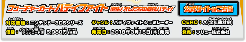 フューチャーカード バディファイト　誕生！オレたちの最強バディ！ 対応機種：ニンテンドー３DSシリーズ ジャンル：バディファイトシミュレーター CERO：A(全年齢対象) 価格：パッケージ版／ダウンロード版 5,980円 (税抜) 発売日：2018年3月15日(木)発売 発売：フリュー株式会社