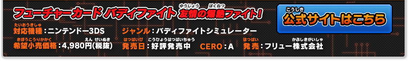 フューチャーカード バディファイト 友情の爆熱ファイト！ 対応機種：ニンテンドー3DS ジャンル：バディファイトシミュレーター 希望小売価格：4,980円(税抜) 発売日：好評発売中 CERO：A 発売：フリュー株式会社