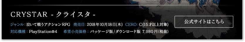 CRYSTAR/クライスタ ジャンル：泣いて戦うアクションRPG 発売日：2018年10月18日(木) CERO:C(15才以上対象) 対応機種：PlayStation®4 希望小売価格：パッケージ版/ダウンロード版7.980円(税抜)