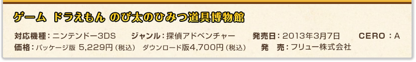 ドラえもん のび太のひみつ道具博物館対応機種：ニンテンドー3DS ジャンル：探偵アドベンチャー 発売日：2013年3月7日 価格：パッケージ版 5,229円（税込）ダウンロード版4,700円（税込） CERO：A 発　売：フリュー株式会社