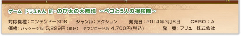 ドラえもん 新のび太の大魔境ドラえもん 〜ペコと5人の探検隊〜
 対応機種：ニンテンドー3DS ジャンル：アドベンチャー 発売日：2014年3月7日 価格：パッケージ版 5,229円（税込）ダウンロード版 4,700円(税込) CERO：A 発　売：フリュー株式会社