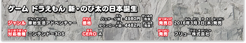 ドラえもん　新・のび太の日本誕生 ジャンル：原始生活アドベンチャー、価格：パッケージ版：4980円（税抜）ダウンロード版：4482円（税抜）、発売日：2016年3月3日（木）発売、対応機種：ニンテンドー3DS、CERO：A、発売：フリュー株式会社