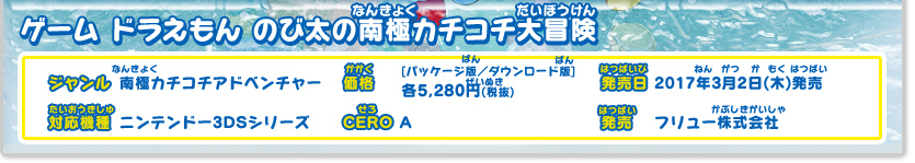 ドラえもん のび太の南極カチコチ大冒険 ジャンル：南極カチコチアドベンチャー 、価格：[パッケージ版・ダウンロード版]各5,280円(税抜)、発売日：2017年3月2日（木）発売、対応機種：ニンテンドー3DSシリーズ、CERO：審査予定、発売：フリュー株式会社