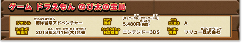 ドラえもん のび太の宝島 ジャンル：海洋冒険アドベンチャー 、価格：[パッケージ版・ダウンロード版]各5,480円(税抜)、発売日：2018年3月1日(木)発売、対応機種：ニンテンドー3DSシリーズ、CERO：A（全年齢対象）、発売：フリュー株式会社